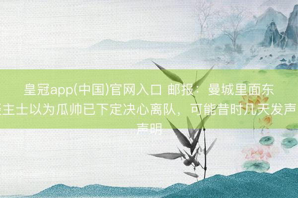 皇冠app(中国)官网入口 邮报:曼城里面东谈主士以为瓜帅已下定决心离队,可能昔时几天发声明