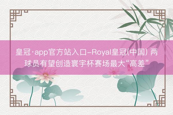 皇冠·app官方站入口-Royal皇冠(中国) 两球员有望创造寰宇杯赛场最大“高差”