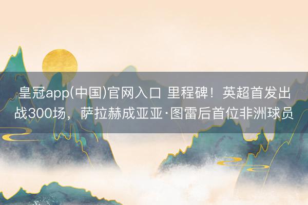 皇冠app(中国)官网入口 里程碑！英超首发出战300场，萨拉赫成亚亚·图雷后首位非洲球员