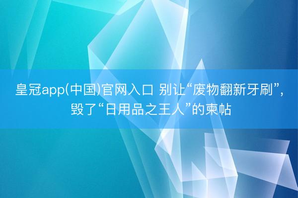 皇冠app(中国)官网入口 别让“废物翻新牙刷”, 毁了“日