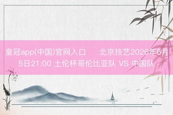 皇冠app(中国)官网入口 ⏰ 北京技艺2026年6月5日21:00 土伦杯哥伦比亚队 VS 中国队