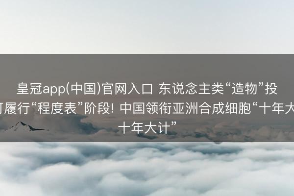 皇冠app(中国)官网入口 东说念主类“造物”投入可履行“程度表”阶段! 中国领衔亚洲合成细胞“十年大计”