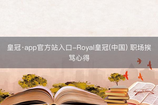 皇冠·app官方站入口-Royal皇冠(中国) 职场挨骂心得