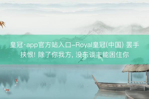 皇冠·app官方站入口-Royal皇冠(中国) 罢手挟恨! 除了你我方， 没东谈主能困住你
