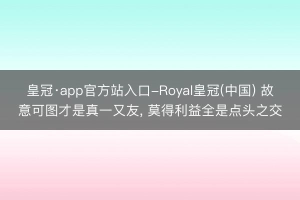 皇冠·app官方站入口-Royal皇冠(中国) 故意可图才是真一又友， 莫得利益全是点头之交