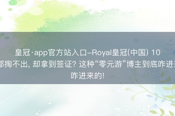 皇冠·app官方站入口-Royal皇冠(中国) 100块都掏不出， 却拿到签证? 这种“零元游”博主到底咋进来的!