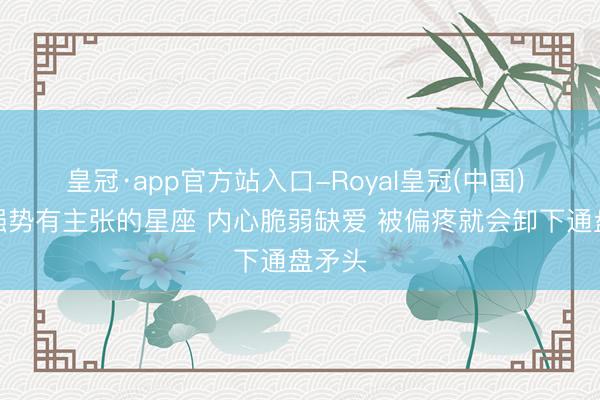 皇冠·app官方站入口-Royal皇冠(中国) 名义强势有主张的星座 内心脆弱缺爱 被偏疼就会卸下通盘矛头