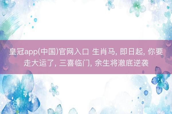 皇冠app(中国)官网入口 生肖马， 即日起， 你要走大运了， 三喜临门， 余生将澈底逆袭
