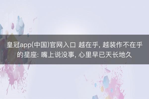 皇冠app(中国)官网入口 越在乎， 越装作不在乎的星座: 嘴上说没事， 心里早已天长地久