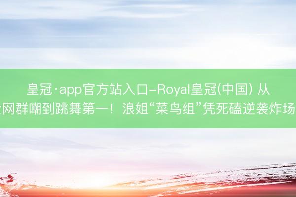 皇冠·app官方站入口-Royal皇冠(中国) 从全网群嘲到跳舞第一！浪姐“菜鸟组”凭死磕逆袭炸场了