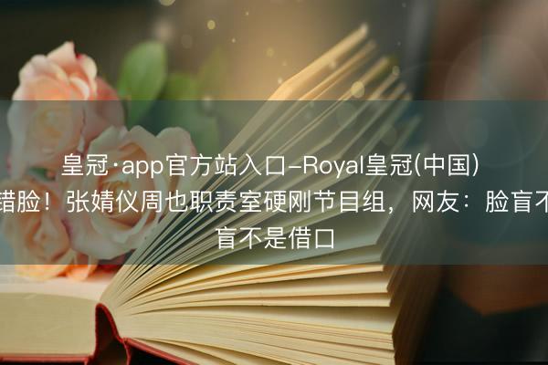 皇冠·app官方站入口-Royal皇冠(中国) 名牌贴错脸!张婧仪周也职责室硬刚节目组,网友:脸盲不是借口
