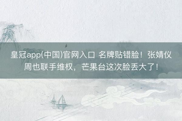 皇冠app(中国)官网入口 名牌贴错脸！张婧仪周也联手维权，芒果台这次脸丢大了！