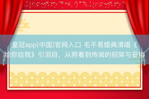 皇冠app(中国)官网入口 毛不易婚典清唱《给你给我》引泪目，从照看到传闻的招架与妥协