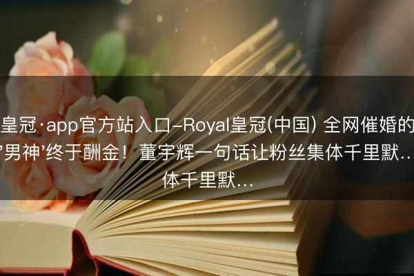 皇冠·app官方站入口-Royal皇冠(中国) 全网催婚的'男神'终于酬金！董宇辉一句话让粉丝集体千里默…