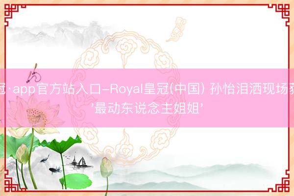 皇冠·app官方站入口-Royal皇冠(中国) 孙怡泪洒现场获封'最动东说念主姐姐'