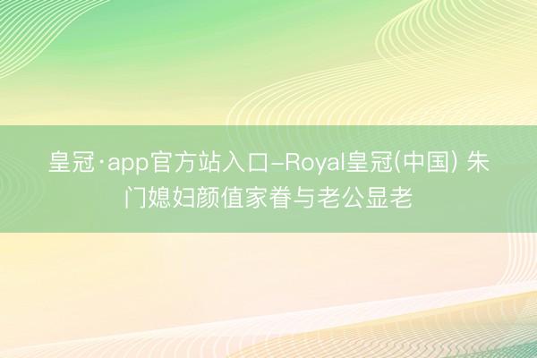 皇冠·app官方站入口-Royal皇冠(中国) 朱门媳妇颜值家眷与老公显老