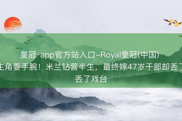 皇冠·app官方站入口-Royal皇冠(中国) 为当主角耍手腕!米兰钻营半生,最终嫁47岁干部却丢了戏台