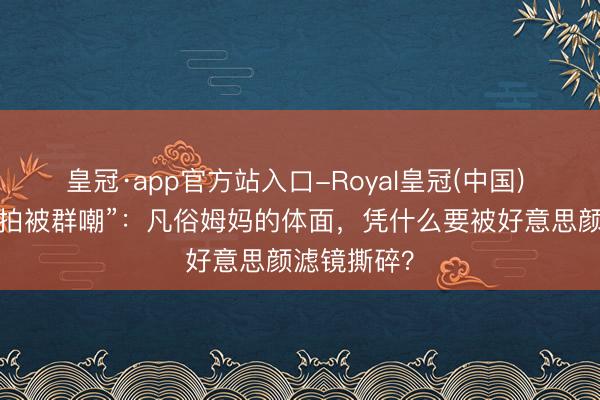 皇冠·app官方站入口-Royal皇冠(中国) “家长会自拍被群嘲”：凡俗姆妈的体面，凭什么要被好意思颜滤镜撕碎？