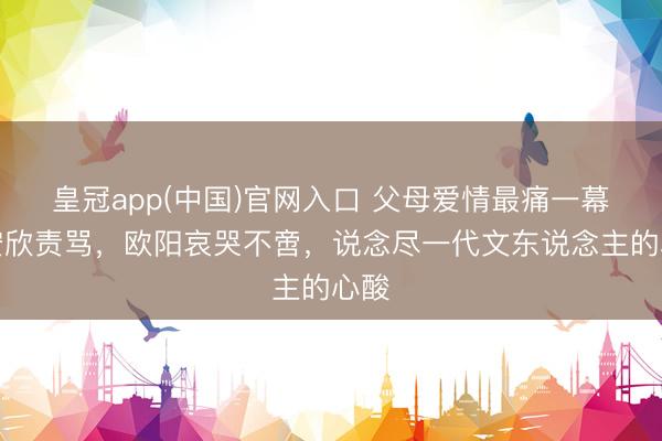 皇冠app(中国)官网入口 父母爱情最痛一幕!安欣责骂,欧阳哀哭不啻,说念尽一代文东说念主的心酸