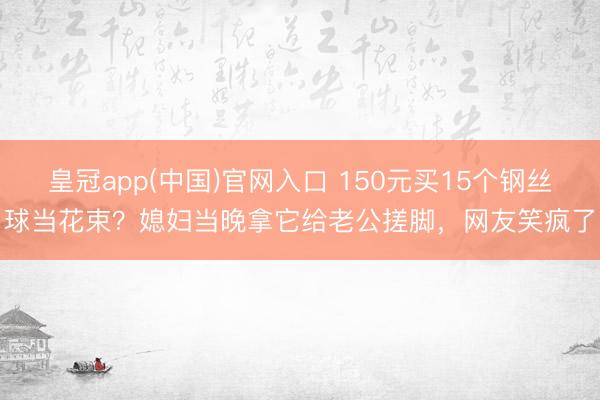 皇冠app(中国)官网入口 150元买15个钢丝球当花束？媳妇当晚拿它给老公搓脚，网友笑疯了
