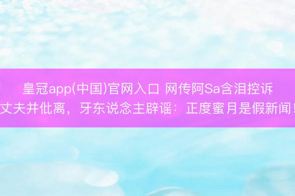 皇冠app(中国)官网入口 网传阿Sa含泪控诉丈夫并仳离，牙东说念主辟谣：正度蜜月是假新闻！