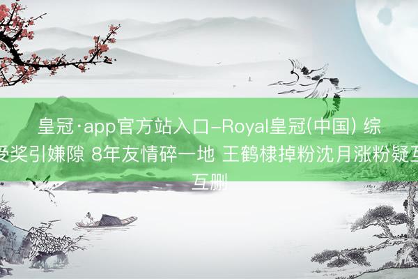皇冠·app官方站入口-Royal皇冠(中国) 综艺受奖引嫌隙 8年友情碎一地 王鹤棣掉粉沈月涨粉疑互删