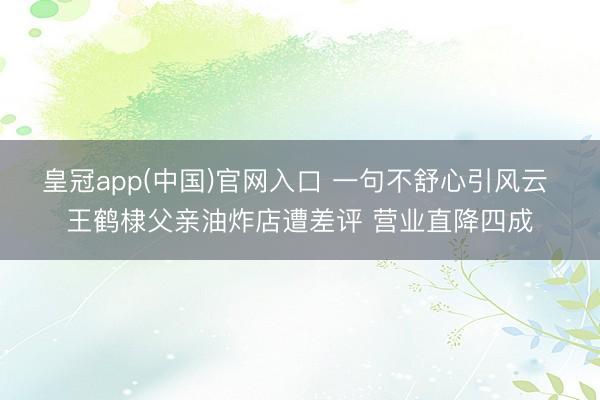皇冠app(中国)官网入口 一句不舒心引风云 王鹤棣父亲油炸店遭差评 营业直降四成