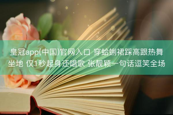 皇冠app(中国)官网入口 穿蛤蜊裙踩高跟热舞坐地 仅1秒起身还唱歌 张靓颖一句话逗笑全场