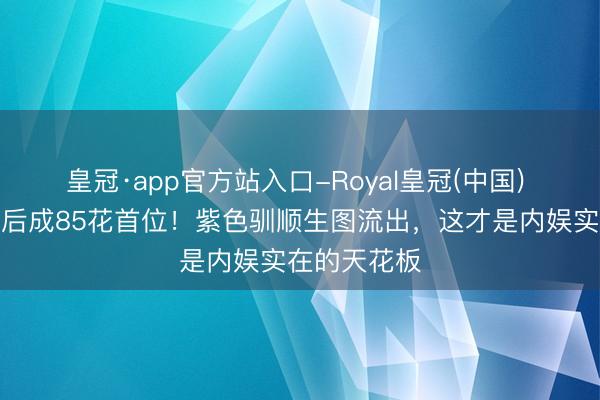 皇冠·app官方站入口-Royal皇冠(中国) 杨幂三度封后成85花首位！紫色驯顺生图流出，这才是内娱实在的天花板