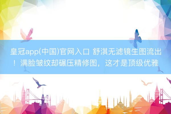 皇冠app(中国)官网入口 舒淇无滤镜生图流出！满脸皱纹却碾压精修图，这才是顶级优雅
