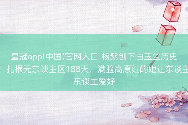 皇冠app(中国)官网入口 杨紫创下白玉兰历史记录！扎根无东谈主区188天，满脸高原红的她让东谈主爱好