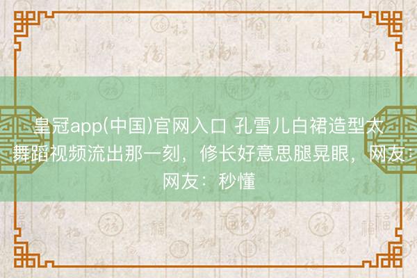 皇冠app(中国)官网入口 孔雪儿白裙造型太纯欲！舞蹈视频流出那一刻，修长好意思腿晃眼，网友：秒懂