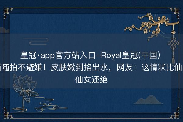皇冠·app官方站入口-Royal皇冠(中国) 景甜晒随拍不避嫌！皮肤嫩到掐出水，网友：这情状比仙女还绝