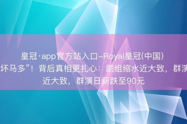 皇冠·app官方站入口-Royal皇冠(中国) 杨紫吐槽“横店坏马多”!背后真相更扎心:剧组缩水近大致,群演日薪跌至90元