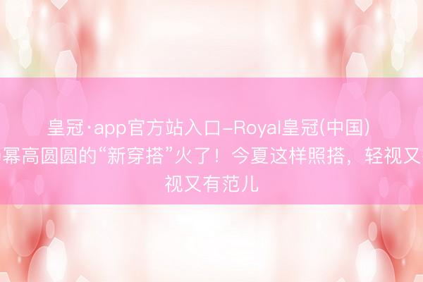 皇冠·app官方站入口-Royal皇冠(中国) 倪妮杨幂高圆圆的“新穿搭”火了！今夏这样照搭，轻视又有范儿