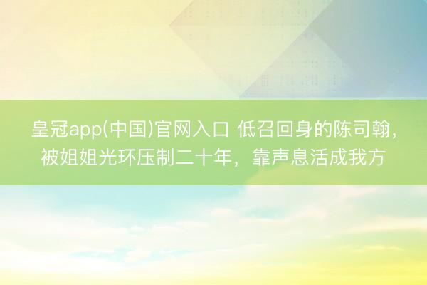 皇冠app(中国)官网入口 低召回身的陈司翰，被姐姐光环压制二十年，靠声息活成我方