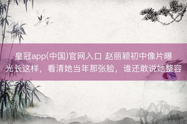 皇冠app(中国)官网入口 赵丽颖初中像片曝光长这样，看清她当年那张脸，谁还敢说她整容