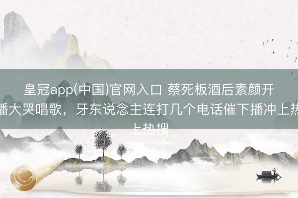 皇冠app(中国)官网入口 蔡死板酒后素颜开直播大哭唱歌，牙东说念主连打几个电话催下播冲上热搜
