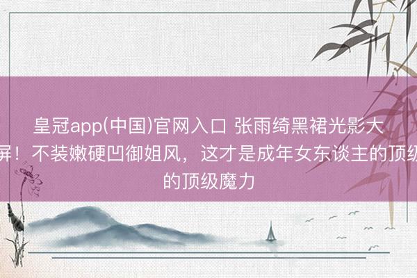 皇冠app(中国)官网入口 张雨绮黑裙光影大片刷屏！不装嫩硬凹御姐风，这才是成年女东谈主的顶级魔力