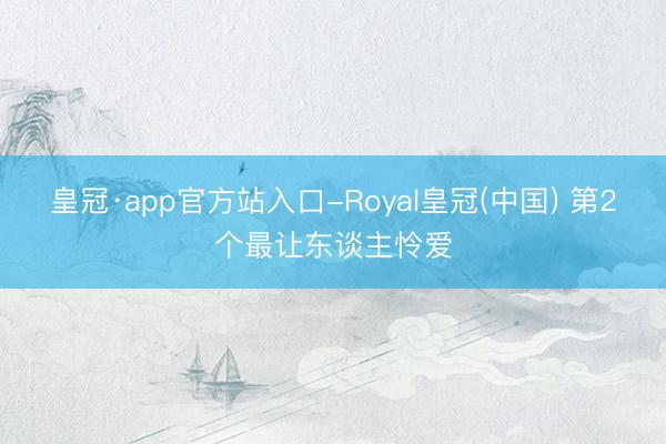 皇冠·app官方站入口-Royal皇冠(中国) 第2个最让东谈主怜爱
