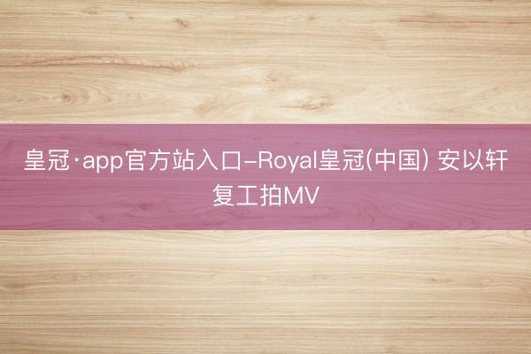 皇冠·app官方站入口-Royal皇冠(中国) 安以轩复工拍MV