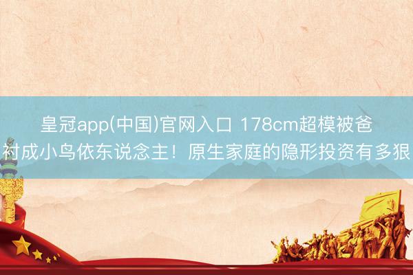 皇冠app(中国)官网入口 178cm超模被爸衬成小鸟依东说念主！原生家庭的隐形投资有多狠