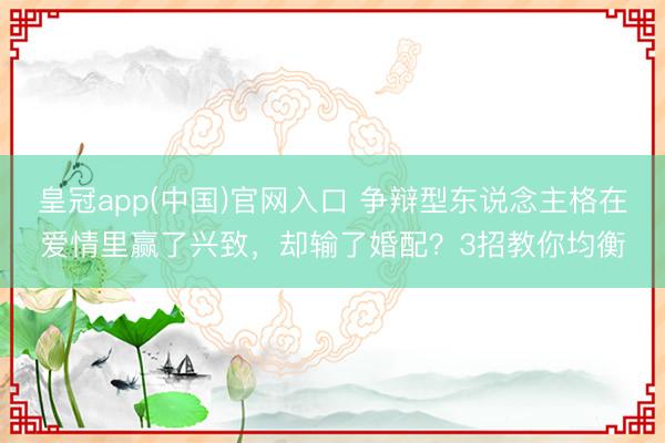 皇冠app(中国)官网入口 争辩型东说念主格在爱情里赢了兴致,却输了婚配?3招教你均衡