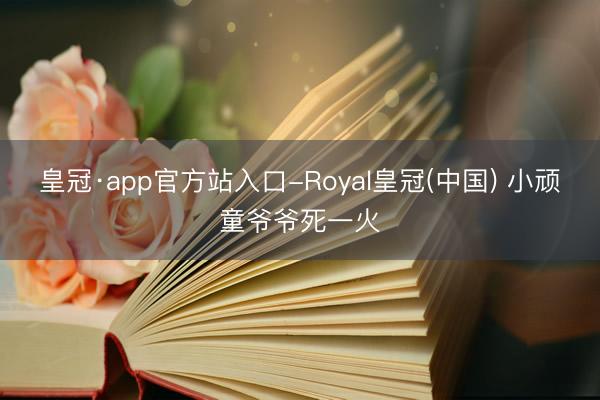 皇冠·app官方站入口-Royal皇冠(中国) 小顽童爷爷死一火