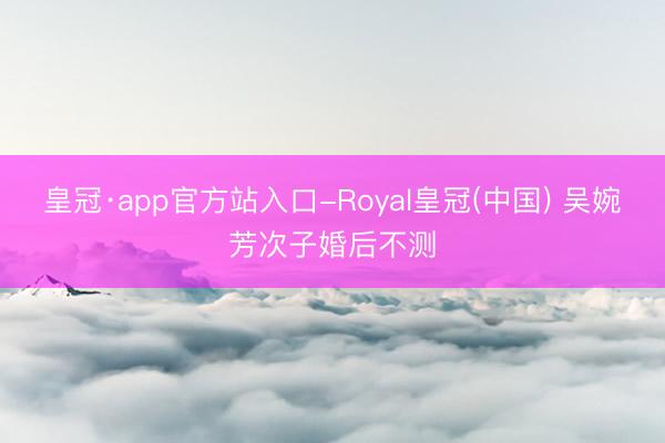 皇冠·app官方站入口-Royal皇冠(中国) 吴婉芳次子婚后不测