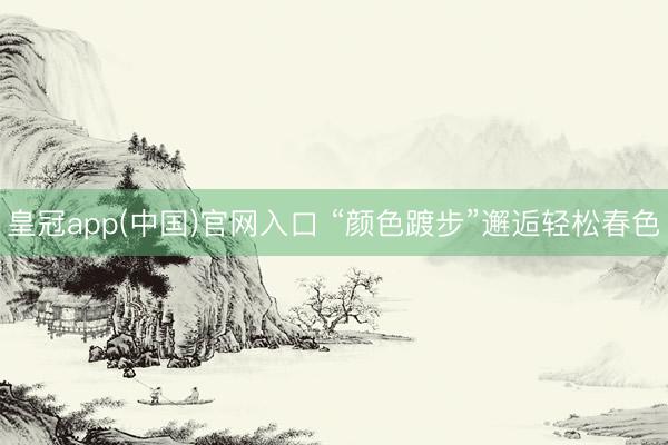 皇冠app(中国)官网入口 “颜色踱步”邂逅轻松春色