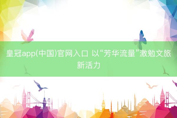 皇冠app(中国)官网入口 以“芳华流量”激勉文旅新活力