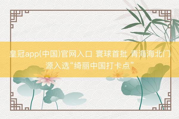 皇冠app(中国)官网入口 寰球首批 青海海北门源入选“绮丽中国打卡点”