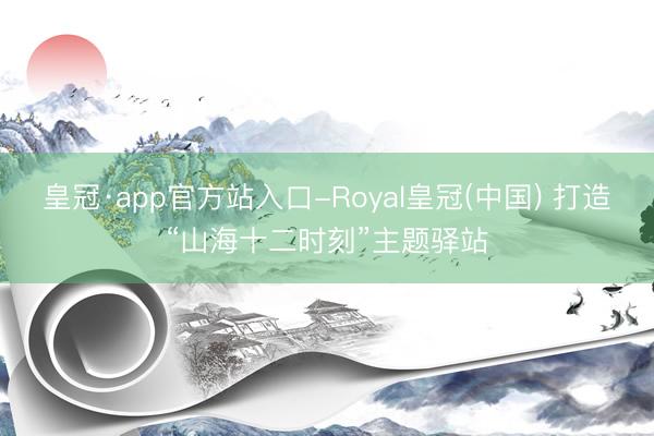 皇冠·app官方站入口-Royal皇冠(中国) 打造“山海十二时刻”主题驿站