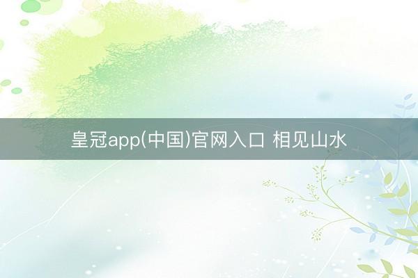 皇冠app(中国)官网入口 相见山水